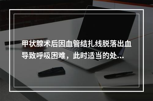 甲状腺术后因血管结扎线脱落出血导致呼吸困难，此时适当的处理是