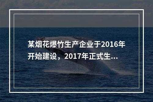 某烟花爆竹生产企业于2016年开始建设，2017年正式生产，