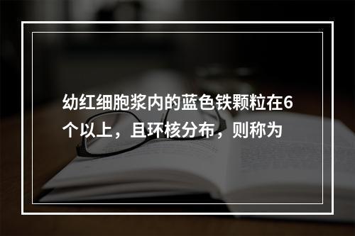 幼红细胞浆内的蓝色铁颗粒在6个以上，且环核分布，则称为