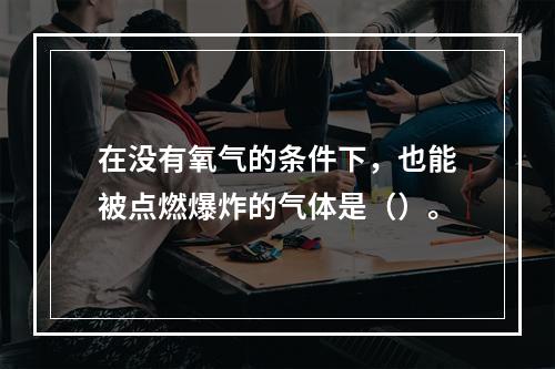 在没有氧气的条件下，也能被点燃爆炸的气体是（）。