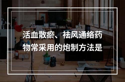 活血散瘀、祛风通络药物常采用的炮制方法是