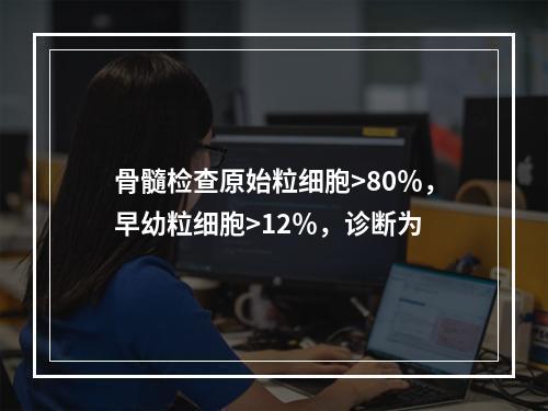 骨髓检查原始粒细胞>80％，早幼粒细胞>12％，诊断为