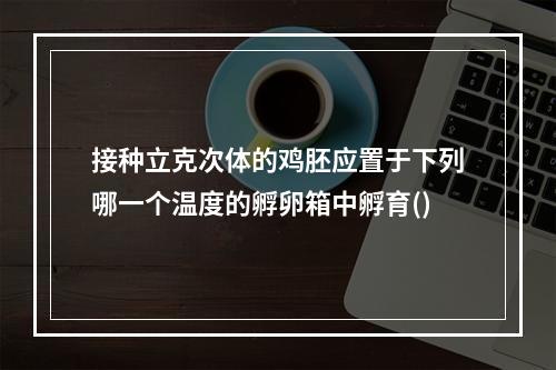 接种立克次体的鸡胚应置于下列哪一个温度的孵卵箱中孵育()