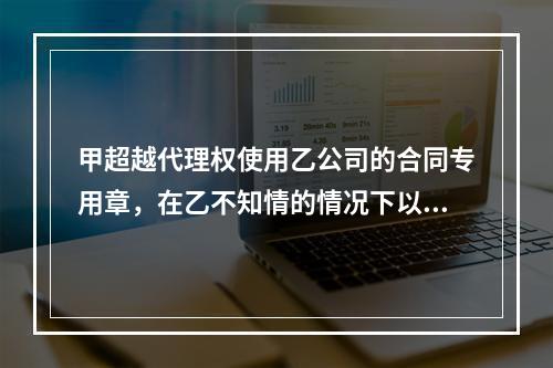 甲超越代理权使用乙公司的合同专用章，在乙不知情的情况下以乙的