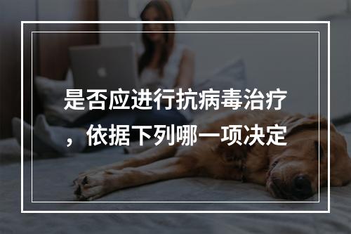 是否应进行抗病毒治疗，依据下列哪一项决定