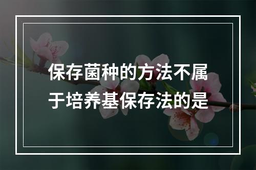 保存菌种的方法不属于培养基保存法的是