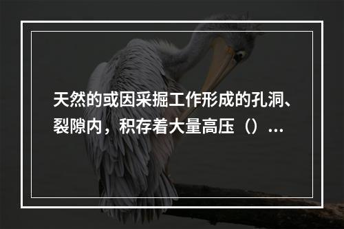 天然的或因采掘工作形成的孔洞、裂隙内，积存着大量高压（），当