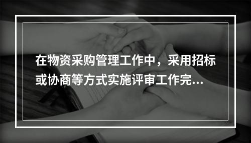 在物资采购管理工作中，采用招标或协商等方式实施评审工作完成之