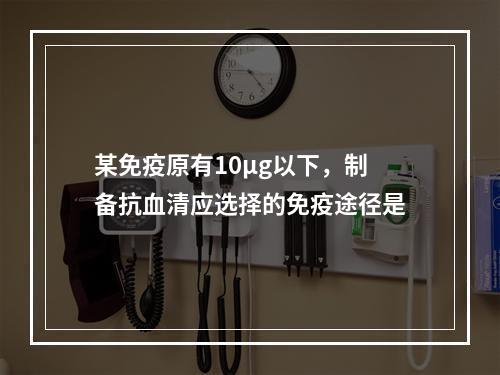 某免疫原有10μg以下，制备抗血清应选择的免疫途径是