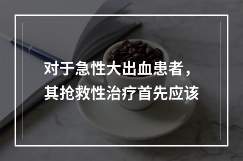 对于急性大出血患者，其抢救性治疗首先应该