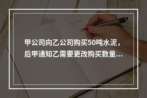 甲公司向乙公司购买50吨水泥，后甲通知乙需要更改购买数量，但