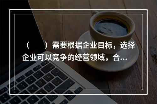 （　　）需要根据企业目标，选择企业可以竞争的经营领域，合理配