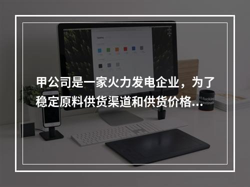 甲公司是一家火力发电企业，为了稳定原料供货渠道和供货价格。2