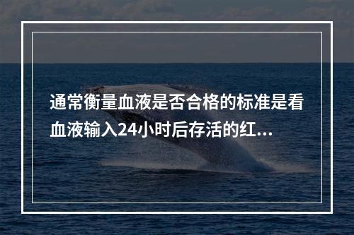 通常衡量血液是否合格的标准是看血液输入24小时后存活的红细胞