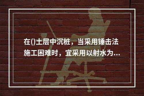 在()土层中沉桩，当采用锤击法施工困难时，宜采用以射水为主锤