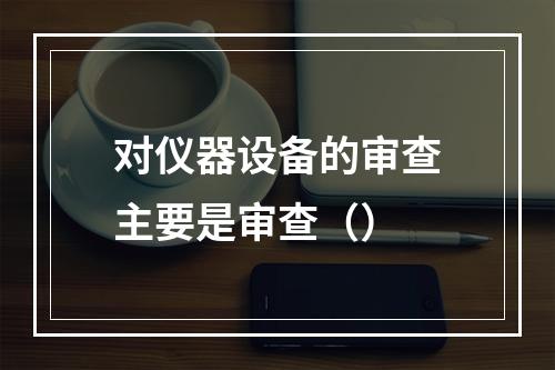 对仪器设备的审查主要是审查（）