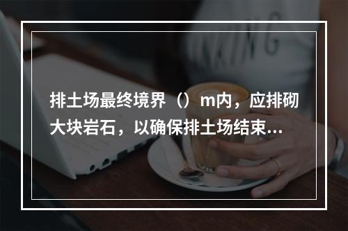 排土场最终境界（）m内，应排砌大块岩石，以确保排土场结束后的