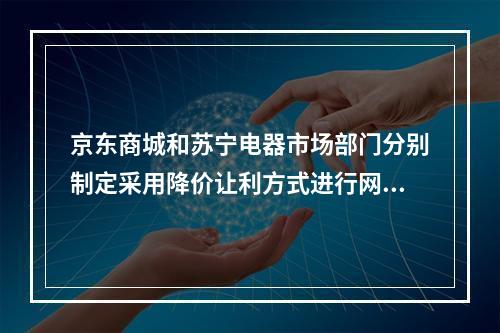 京东商城和苏宁电器市场部门分别制定采用降价让利方式进行网络促