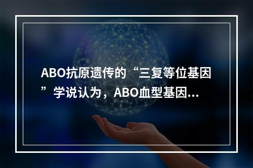 ABO抗原遗传的“三复等位基因”学说认为，ABO血型基因型有