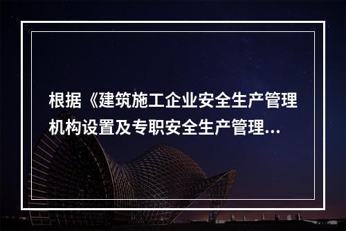 根据《建筑施工企业安全生产管理机构设置及专职安全生产管理人员