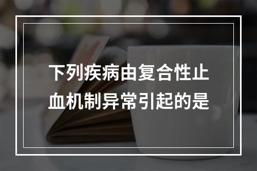 下列疾病由复合性止血机制异常引起的是