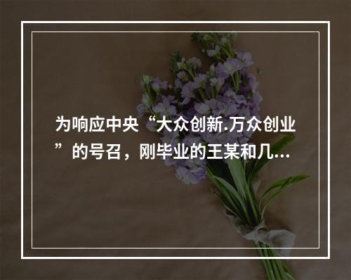 为响应中央“大众创新.万众创业”的号召，刚毕业的王某和几个同