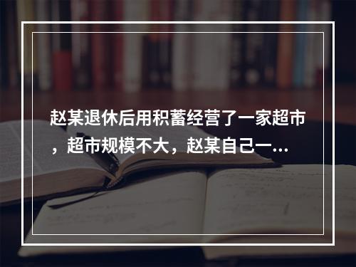 赵某退休后用积蓄经营了一家超市，超市规模不大，赵某自己一个人