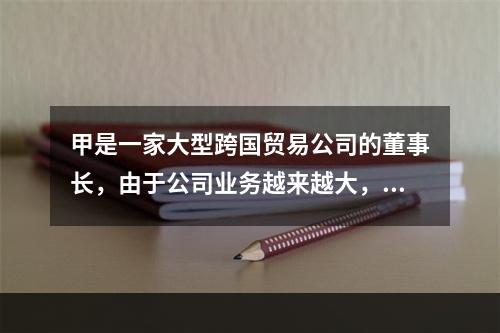 甲是一家大型跨国贸易公司的董事长，由于公司业务越来越大，其精