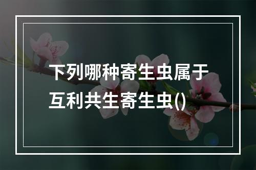 下列哪种寄生虫属于互利共生寄生虫()