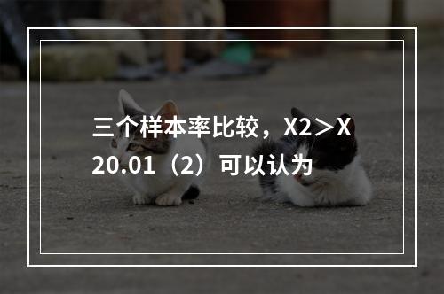 三个样本率比较，X2＞X20.01（2）可以认为