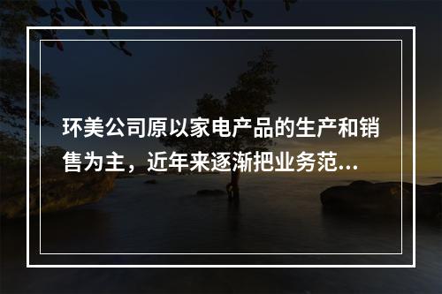 环美公司原以家电产品的生产和销售为主，近年来逐渐把业务范围扩