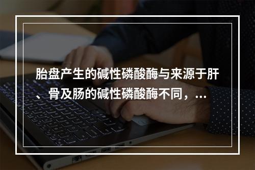 胎盘产生的碱性磷酸酶与来源于肝、骨及肠的碱性磷酸酶不同，具有