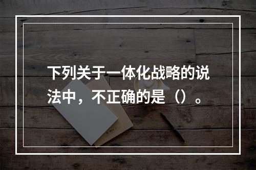 下列关于一体化战略的说法中，不正确的是（）。