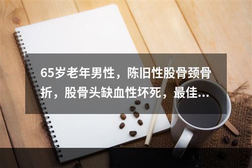 65岁老年男性，陈旧性股骨颈骨折，股骨头缺血性坏死，最佳治疗