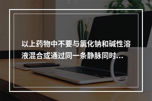 以上药物中不要与氯化钠和碱性溶液混合或通过同一条静脉同时给药