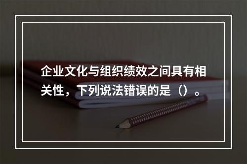 企业文化与组织绩效之间具有相关性，下列说法错误的是（）。