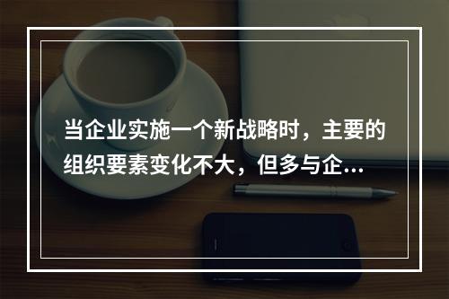 当企业实施一个新战略时，主要的组织要素变化不大，但多与企业组