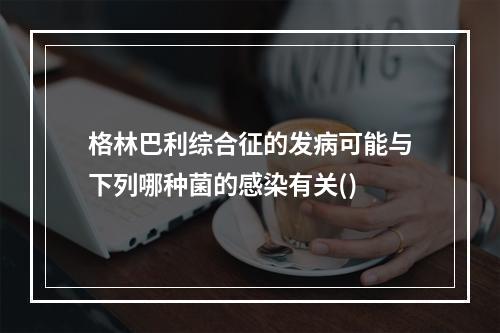 格林巴利综合征的发病可能与下列哪种菌的感染有关()