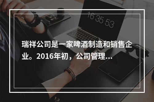 瑞祥公司是一家啤酒制造和销售企业。2016年初，公司管理层预