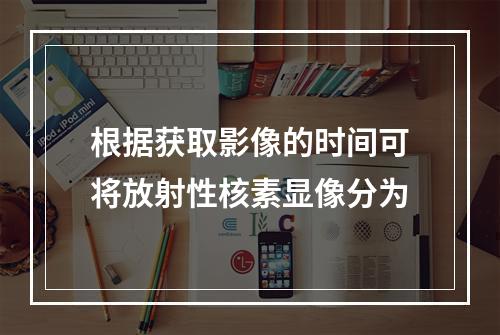 根据获取影像的时间可将放射性核素显像分为