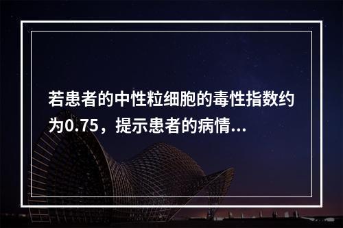 若患者的中性粒细胞的毒性指数约为0.75，提示患者的病情进展