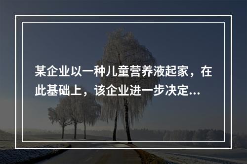 某企业以一种儿童营养液起家，在此基础上，该企业进一步决定生产