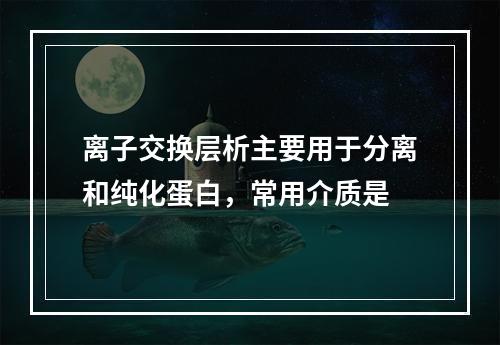 离子交换层析主要用于分离和纯化蛋白，常用介质是