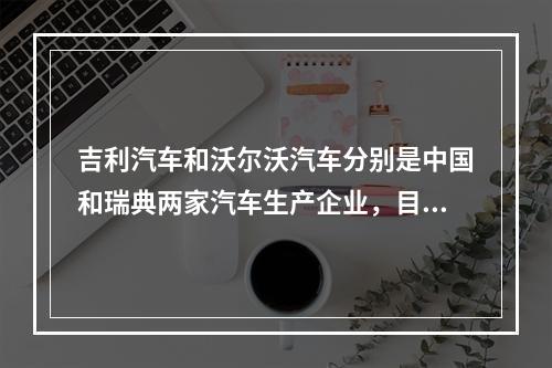 吉利汽车和沃尔沃汽车分别是中国和瑞典两家汽车生产企业，目前吉