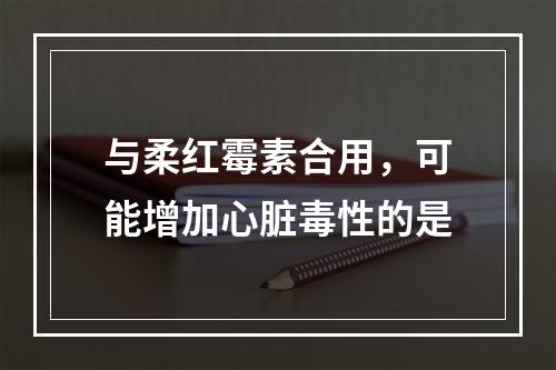 与柔红霉素合用，可能增加心脏毒性的是