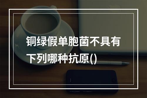 铜绿假单胞菌不具有下列哪种抗原()