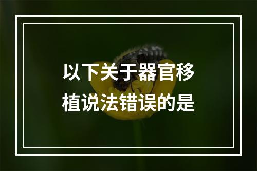 以下关于器官移植说法错误的是