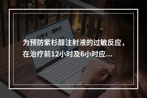 为预防紫杉醇注射液的过敏反应，在治疗前12小时及6小时应口