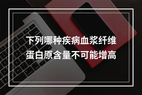 下列哪种疾病血浆纤维蛋白原含量不可能增高