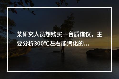 某研究人员想购买一台质谱仪，主要分析300℃左右能汽化的物质